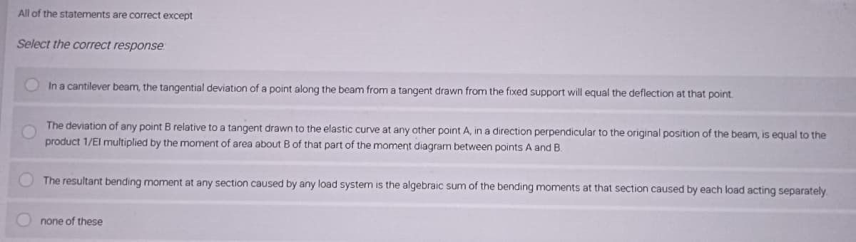 All of the statements are correct except
Select the correct response:
In a cantilever beam, the tangential deviation of a point along the beam from a tangent drawn from the fixed support will equal the deflection at that point.
The deviation of any point B relative to a tangent drawn to the elastic curve at any other point A, in a direction perpendicular to the original position of the beam, is equal to the
product 1/El multiplied by the moment of area about B of that part of the moment diagram between points A and B.
The resultant bending moment at any section caused by any load system is the algebraic sum of the bending moments at that section caused by each load acting separately.
none of these