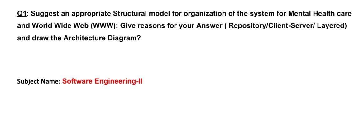 Q1: Suggest an appropriate Structural model for organization of the system for Mental Health care
and World Wide Web (WWW): Give reasons for your Answer ( Repository/Client-Server/ Layered)
and draw the Architecture Diagram?
Subject Name: Software Engineering-Il
