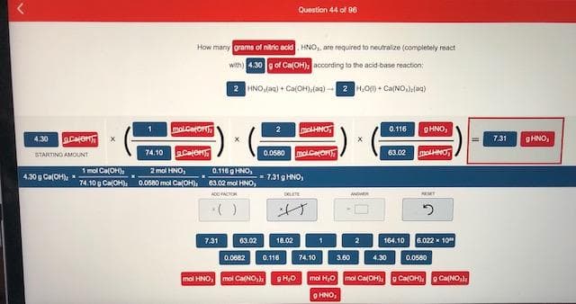 How many grams of nitrio acid HNO, are required to neutralize (completely react
with) 4.30 o of Ca(OH), according to the acid-base reaction:
2 HNO,(an) + Ca(OH)(aq)-2 4,0) + Ca(NO,)(a9)
mol.Ceto
molHNO
0.116
9HNO,
Caor
g HNO,
4.30
7.31
74.10 Cate
0.0680 molcetoN
63.02
molHNO
STARTING AMOUNT
1 mol Ca(OH),
74.10 g CalOH), 0.0680 mol Ca(OH), 63.02 mol HNO,
2 mol HNO,
0.116 g HNO,
4.30 g Ca(OH)
- 7.31 g HNO,
ADO ACTOR
DEETE
()
7.31
63.02
18.02
164.10
6.022 x 10"
0.0682
0.116
74.10
3.60
4.30
0.0580
mol HNO,
mol Ca(NO,)
mol H,0
mol Ca(OH),
o Ca(OH). O CaNO,)
O HNO,
