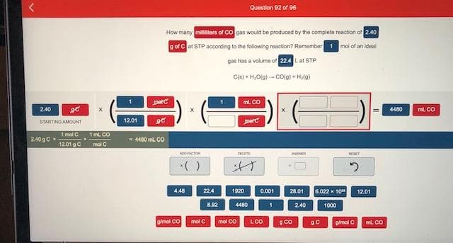 How many milliters of co gas would be produced by the complete reaction of 2.40
o of Cat STP according to the following reaction? Remember 1 mol of an ideal
gas has a volume of 224 Lat STP
C) + H,O) -- Colo) Hala)
perc
ml. CO
2.40
4480
ml CO
STARTING AMOUNT
12.01
perc
1 molC
12.01 gC
1 mL CO
240 gC
- 4480 ml CO
mol C
1920 0.001
6.022 x 10"
4.48
224
28.01
12.01
8.92
4480
2.40
1000
omol Co
mol C
mol CO
LCO
glmol C
ml. CO
