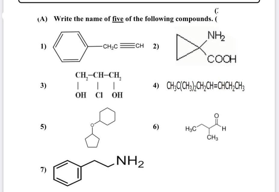 (:
(A) Write the name of five of the following compounds. (
NH2
1)
-CH2C
ECH 2)
'COCH
CH,-CH-CH,
3)
4) CH;C(CH;),CH,CH=CHCH,CH3
OH CI OH
5)
6)
H3C
H.
ČH3
NH2
7)
