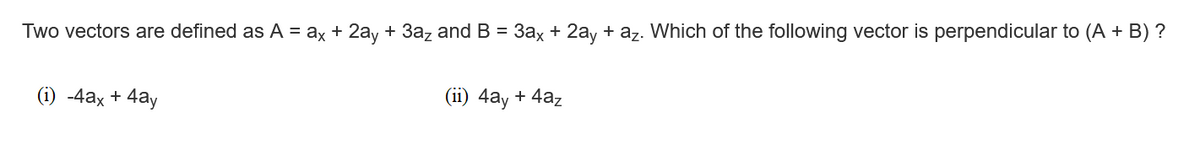 Two vectors are defined as A = ax + 2ay + 3az and B = 3ax + 2ay + az. Which of the following vector is perpendicular to (A + B) ?
(i) -4ax + 4ay
(ii) 4ay + 4az
