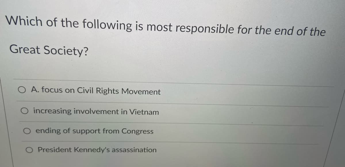 Which of the following is most responsible for the end of the
Great Society?
A. focus on Civil Rights Movement
O increasing involvement in Vietnam
O ending of support from Congress
President Kennedy's assassination
