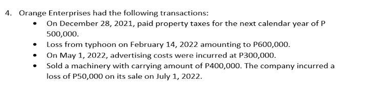 4. Orange Enterprises had the following transactions:
On December 28, 2021, paid property taxes for the next calendar year of P
500,000.
• Loss from typhoon on February 14, 2022 amounting to P600,000.
On May 1, 2022, advertising costs were incurred at P300,000.
Sold a machinery with carrying amount of P400,000. The company incurred a
loss of P50,000 on its sale on July 1, 2022.
