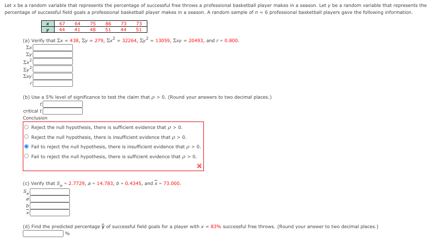 Let x be a random variable that represents the percentage of successful free throws a professional basketball player makes in a season. Let y be a random variable that represents the
percentage of successful field goals a professional basketball player makes in a season. A random sample of n = 6 professional basketball players gave the following information.
67
44
64
75
48
86
73
73
41
51
44
51
(a) Verify that Ex = 438, Ey = 279, Ex = 32264, Ey = 13059, Exy = 20493, and r - 0.800.
Σκ
Ey
Ex|
Exy|
(b) Use a 5% level of significance to test the claim that p> 0. (Round your answers to two decimal places.)
critical t
Conclusion
O Reject the null hypothesis, there is sufficient evidence that p > 0.
O Reject the null hypothesis, there is insufficient evidence that p > 0.
O Fail to reject the null hypothesis, there is insufficient evidence that p > 0.
Fail to reject the null hypothesis, there is sufficient evidence that p > 0.
(c) Verify that Se- 2.7729, a- 14.783, b - 0.4345, and x - 73.000.
S.
a
b
(d) Find the predicted percentage ỹ of successful field goals for a player with x = 83% successful free throws. (Round your answer to two decimal places.)
