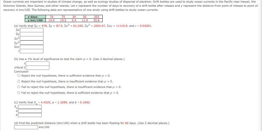 Ocean currents are important in studies of climate change, as well as ecology studies of dispersal of plankton. Drift bottles are used to study ocean currents in the Pacific near Hawaii, the
Solomon Islands, New Guinea, and other islands. Let x represent the number of days to recovery of a drift bottle after release and y represent the distance from point of release to point of
recovery in km/100. The following data are representative of one study using drift bottles to study ocean currents.
x days
y km/100
74
75
34
92
203
14.9
19.5
5.4
11.9
35.8
(a) Verify that Ex = 478, Ey = 87.5, Ex2 - 61,930, Ey? = 2054.67, Exy = 11110.9, and r- 0.94201.
Ex
£y
Ex?
Ey²[
Exy
(b) Use a 1% level of significance to test the claim p > 0. (Use 2 decimal places.)
critical t
Conclusion
O Reject the null hypothesis, there is sufficient evidence that p > 0.
O Reject the null hypothesis, there is insufficient evidence that p > 0.
Fail to reject the null hypothesis, there is insufficient evidence that p > 0.
Fail to reject the null hypothesis, there is sufficient evidence that p > 0.
(c) Verify that S. - 4.4325, a - 1.3289, and b - 0.1692.
(d) Find the predicted distance (km/100) when a drift bottle has been floating for 60 days. (Use 2 decimal places.)
km/100

