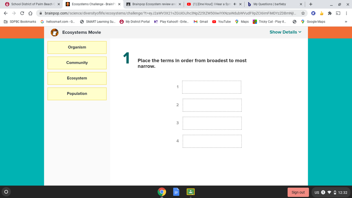 O School District of Palm Beach
Ecosystems Challenge - BrainP x
A Brainpop Ecosystem review and
(1) [One Hour]: I Hear a Sym x
b My Questions | bartleby
+
A brainpop.com//science/diversityoflife/ecosystems/challenge/?t=eyJ2aWV3X21vZGUiOIJhc3NpZ25tZW50liwİYXNzaWdubWVudF9pZC16lmFiMDYzZDBmNjl.
E SDPBC Bookmarks
G hellosmart.com - G.
O SMART Learning Su.
O My District Portal K! Play Kahoot! - Ente.
M Gmail
O YouTube
O Maps
Ô Tricky Cat - Play it.
O Google Maps
>>
Ecosystems Movie
Show Details v
Organism
1
Place the terms in order from broadest to most
Community
narrow.
Ecosystem
Population
2
3
4
Sign out
US 0
O 12:32
