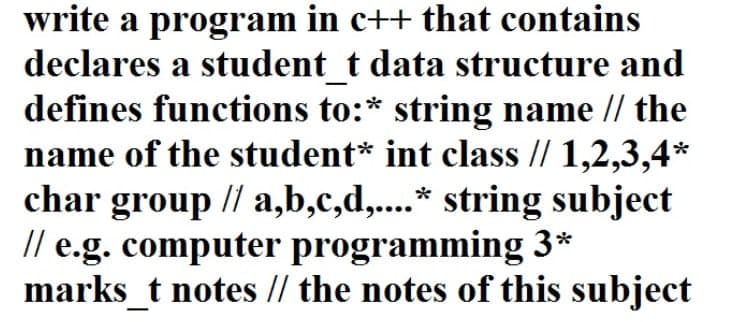 write a program in c++ that contains
declares a student_t data structure and
defines functions to:* string name // the
name of the student* int class // 1,2,3,4*
char group // a,b,c,d,....* string subject
// e.g. computer programming 3*
marks_t notes // the notes of this subject