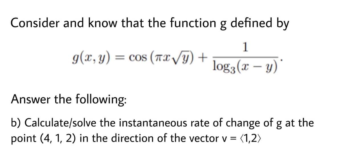 Consider and know that the function g defined by
1
g(x, y) = cos (Tx VT)
log3(x – y)'
Answer the following:
b) Calculate/solve the instantaneous rate of change of g at the
point (4, 1, 2) in the direction of the vector v = (1,2>
