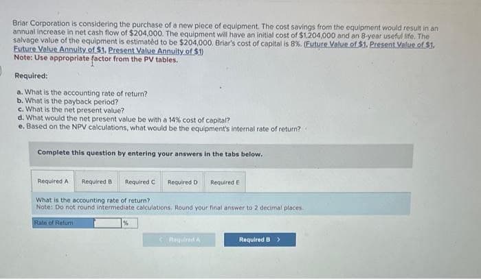 Briar Corporation is considering the purchase of a new piece of equipment. The cost savings from the equipment would result in an
annual increase in net cash flow of $204,000. The equipment will have an initial cost of $1,204,000 and an 8-year useful life. The
salvage value of the equipment is estimated to be $204,000. Briar's cost of capital is 8%. (Future Value of $1. Present Value of $1,
Future Value Annuity of $1. Present Value Annuity of $1)
Note: Use appropriate factor from the PV tables.
Required:
a. What is the accounting rate of return?
b. What is the payback period?
c. What is the net present value?
d. What would the net present value be with a 14% cost of capital?
e. Based on the NPV calculations, what would be the equipment's internal rate of return?
Complete this question by entering your answers in the tabs below.
Required A Required B Required C Required D
What is the accounting rate of return?
Required E
Note: Do not round intermediate calculations. Round your final answer to 2 decimal places.
Rate of Return
Required A
Required B >