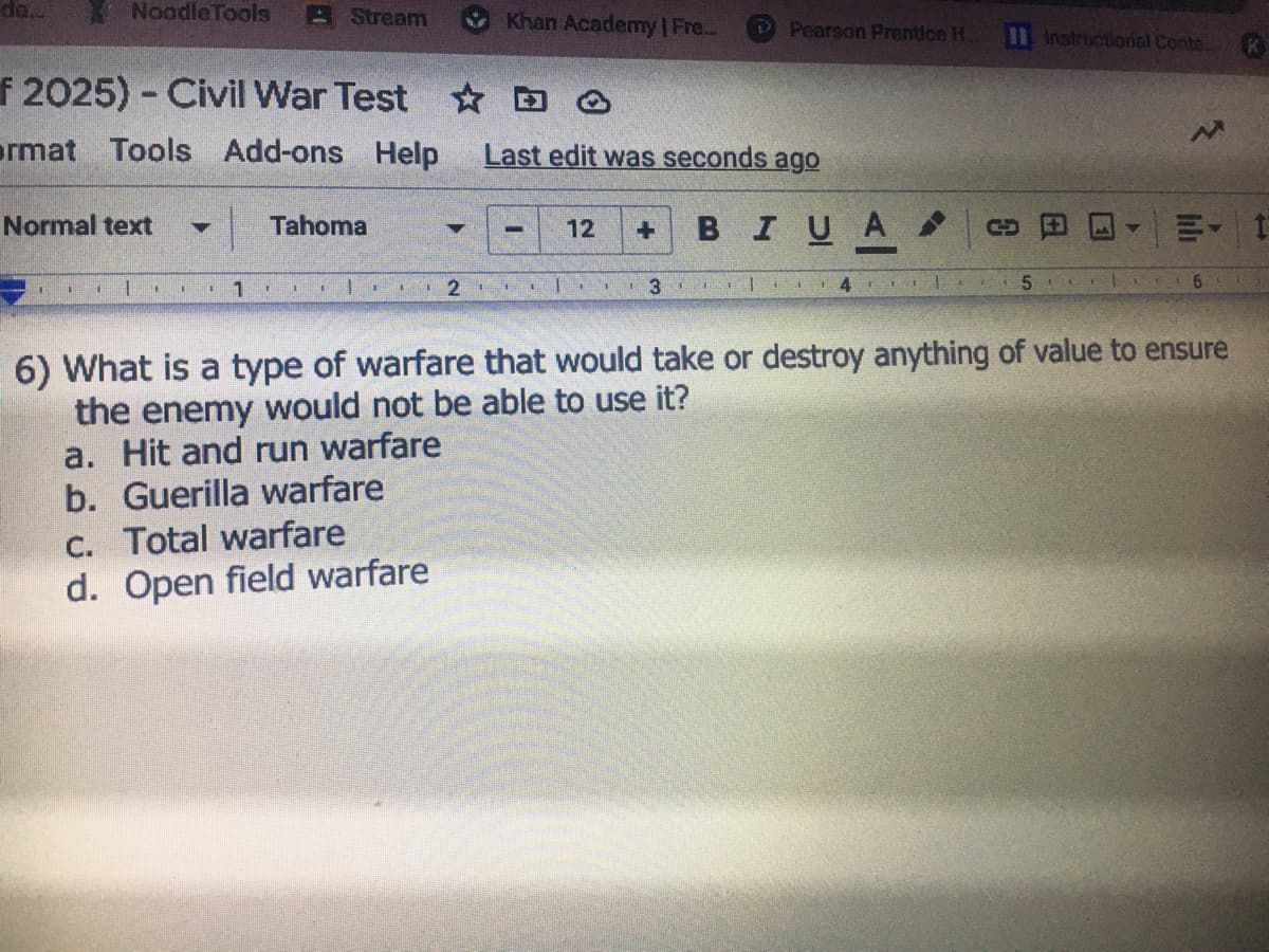 NoodleTools
Stream
Khan Academy I Fre..
P Pearson Prentice H.
11 Instructional Conte
f 2025) - Civil War Test D O
ormat Tools Add-ons
Help
Last edit was seconds ago
Normal text
BIUA
Tahoma
12
6.
6) What is a type of warfare that would take or destroy anything of value to ensure
the enemy would not be able to use it?
a. Hit and run warfare
b. Guerilla warfare
C. Total warfare
d. Open field warfare
