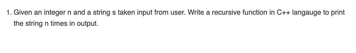 1. Given an integer n and a string s taken input from user. Write a recursive function in C++ langauge to print
the string n times in output.
