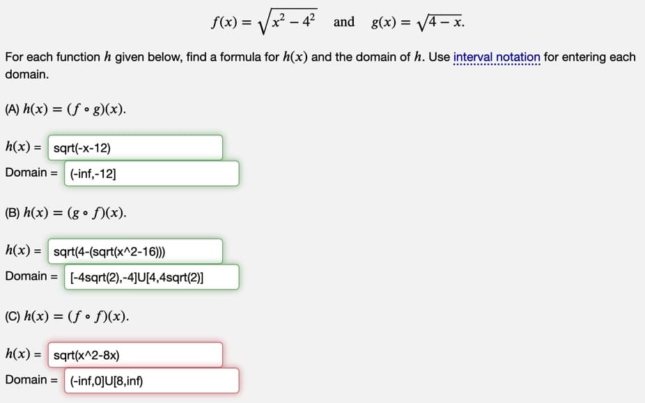 and g(x)=√√/4-x.
For each function h given below, find a formula for h(x) and the domain of h. Use interval notation for entering each
domain.
(A) h(x) = (fog)(x).
h(x) = sqrt(-x-12)
Domain= (-inf,-12]
(B) h(x) = (gof)(x).
h(x) = sqrt(4-(sqrt(x^2-16)))
Domain= [-4sqrt(2),-4]U[4,4sqrt(2)]
(C) h(x) = (ff)(x).
h(x) = sqrt(x^2-8x)
Domain= (-inf,0]U[8,inf)
f(x) =
x² - 4²
-4²