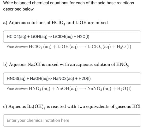 Write balanced chemical equations for each of the acid-base reactions
described below.
a) Aqueous solutions of HClO and LiOH are mixed
HCIO4(aq) + LiOH(aq) -> LICIO4(aq) + H20(1)
Your Answer: HC1O4 (aq) + LiOH(aq) → LiClO4 (aq) + H₂O (1)
b) Aqueous NaOH is mixed with an aqueous solution of HNO3
HNO3(aq) + NaOH(aq)-> NaNO3(aq) + H2O(1)
Your Answer: HNO3(aq) + NaOH(aq) →→→ NaNO3(aq) + H₂O (1)
c) Aqueous Ba(OH)₂ is reacted with two equivalents of gaseous HC1
Enter your chemical notation here