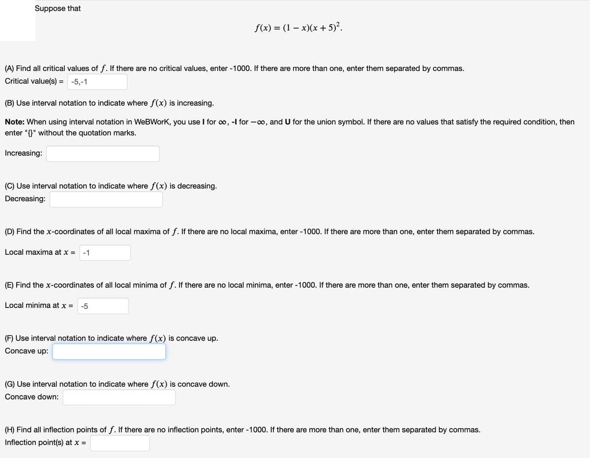 Suppose that
f(x) = (1 − x)(x+5)².
(A) Find all critical values of f. If there are no critical values, enter -1000. If there are more than one, enter them separated by commas.
Critical value(s) = -5,-1
(B) Use interval notation to indicate where f(x) is increasing.
Note: When using interval notation in WeBWorK, you use I for ∞, -l for -∞, and U for the union symbol. If there are no values that satisfy the required condition, then
enter "{}" without the quotation marks.
Increasing:
(C) Use interval notation to indicate where f(x) is decreasing.
Decreasing:
(D) Find the x-coordinates of all local maxima of f. If there are no local maxima, enter -1000. If there are more than one, enter them separated by commas.
Local maxima at x =
-1
(E) Find the x-coordinates of all local minima of f. If there are no local minima, enter -1000. If there are more than one, enter them separated by commas.
Local minima at x = -5
(F) Use interval notation to indicate where f(x) is concave up.
Concave up:
(G) Use interval notation to indicate where f(x) is concave down.
Concave down:
(H) Find all inflection points of f. If there are no inflection points, enter -1000. If there are more than one, enter them separated by commas.
Inflection point(s) at x =