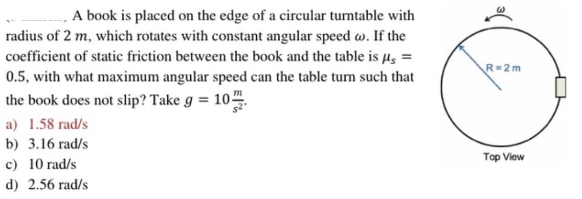 A book is placed on the edge of a circular turntable with
radius of 2 m, which rotates with constant angular speed w. If the
coefficient of static friction between the book and the table is μµ =
0.5, with what maximum angular speed can the table turn such that
the book does not slip? Take g = 1022.
a) 1.58 rad/s
b) 3.16 rad/s
c) 10 rad/s
d) 2.56 rad/s
$2
R=2m
Top View