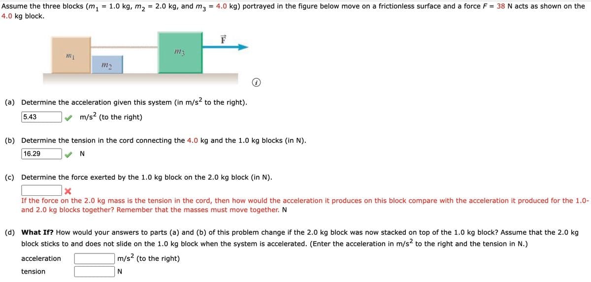 Assume the three blocks (m₁
4.0 kg block.
5.43
my
=
1.0 kg, m₂
acceleration
m2
tension
=
2.0 kg, and m3
= 4.0 kg) portrayed in the figure below move on a frictionless surface and a force F = 38 N acts as shown on the
m3
(a) Determine the acceleration given this system (in m/s² to the right).
m/s² (to the right)
the
F
(b) Determine the tension in the cord connecting the 4.0 kg and the 1.0 kg blocks (in N).
16.29
N
i
(c) Determine the force exerted by the 1.0 kg block on the 2.0 kg block (in N).
X
If the force on the 2.0 kg mass is the tension in the cord, then how would the acceleration it produces on this block compare with the acceleration it produced for the 1.0-
and 2.0 kg blocks together? Remember that the masses must move together. N
(d) What If? How would your answers to parts (a) and (b) of this problem change if the 2.0 kg block was now stacked on top of the 1.0 kg block? Assume that the 2.0 kg
block sticks to and does not slide on the 1.0 kg block when the system is accelerated. (Enter the acceleration in m/s² to the right and the tension in N.)
m/s² (to the right)
N