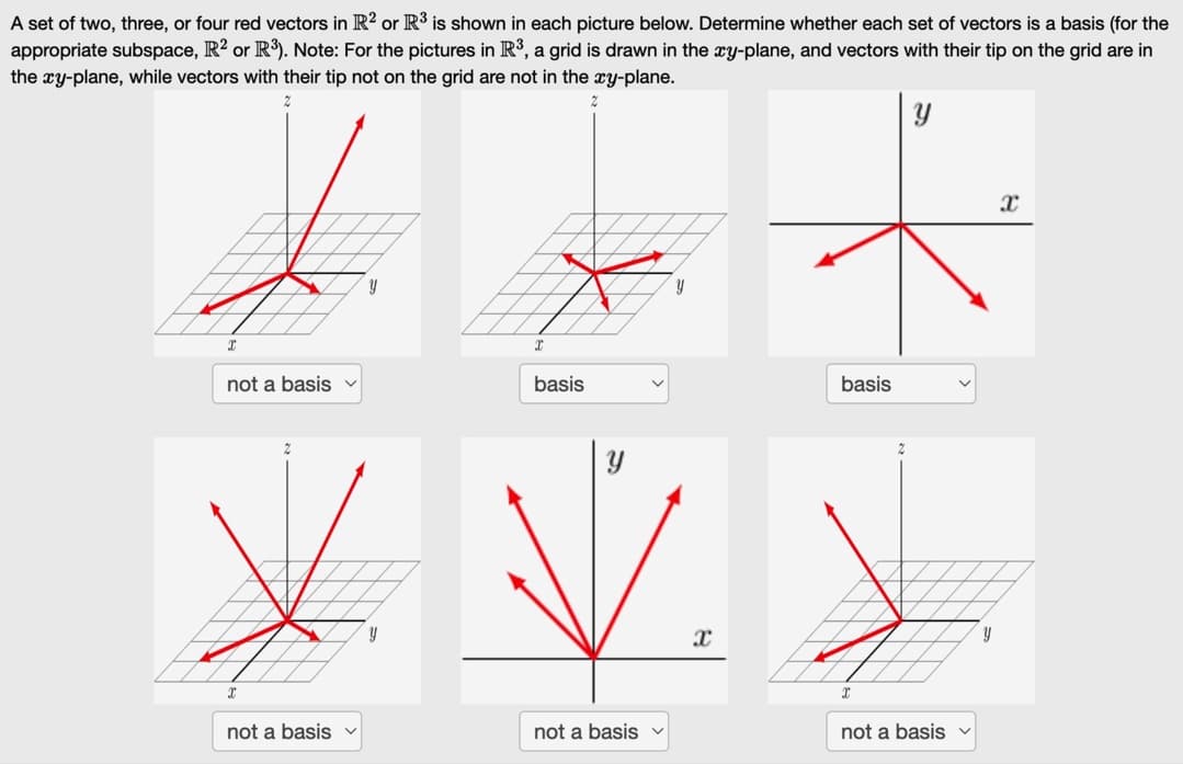 A set of two, three, or four red vectors in R2 or R³ is shown in each picture below. Determine whether each set of vectors is a basis (for the
appropriate subspace, R² or R³). Note: For the pictures in R³, a grid is drawn in the xy-plane, and vectors with their tip on the grid are in
the xy-plane, while vectors with their tip not on the grid are not in the xy-plane.
Y
I
not a basis v
I
not a basis
Y
basis
not a basis
X
basis
not a basis v
Y
X