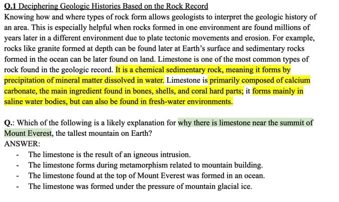 Q.1 Deciphering Geologic Histories Based on the Rock Record
Knowing how and where types of rock form allows geologists to interpret the geologic history of
an area. This is especially helpful when rocks formed in one environment are found millions of
years later in a different environment due to plate tectonic movements and erosion. For example,
rocks like granite formed at depth can be found later at Earth's surface and sedimentary rocks
formed in the ocean can be later found on land. Limestone is one of the most common types of
rock found in the geologic record. It is a chemical sedimentary rock, meaning it forms by
precipitation of mineral matter dissolved in water. Limestone is primarily composed of calcium
carbonate, the main ingredient found in bones, shells, and coral hard parts; it forms mainly in
saline water bodies, but can also be found in fresh-water environments.
Q.: Which of the following is a likely explanation for why there is limestone near the summit of
Mount Everest, the tallest mountain on Earth?
ANSWER:
- The limestone is the result of an igneous intrusion.
-
The limestone forms during metamorphism related to mountain building.
The limestone found at the top of Mount Everest was formed in an ocean.
The limestone was formed under the pressure of mountain glacial ice.