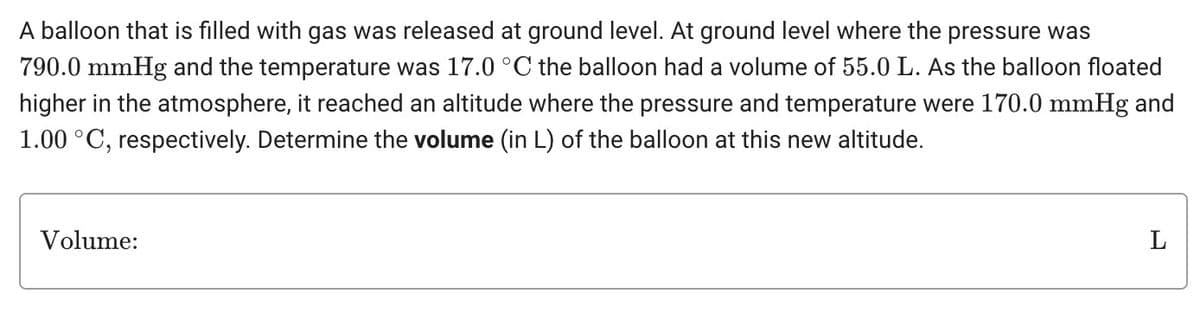 A balloon that is filled with gas was released at ground level. At ground level where the pressure was
790.0 mmHg and the temperature was 17.0 °C the balloon had a volume of 55.0 L. As the balloon floated
higher in the atmosphere, it reached an altitude where the pressure and temperature were 170.0 mmHg and
1.00 °C, respectively. Determine the volume (in L) of the balloon at this new altitude.
Volume:
L