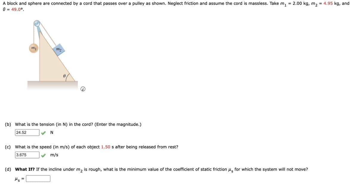 A block and sphere are connected by a cord that passes over a pulley as shown. Neglect friction and assume the cord is massless. Take m₁
Ө = 49.0°.
m₁
m2
0
(b) What is the tension (in N) in the cord? (Enter the magnitude.)
24.52
N
(c) What is the speed (in m/s) of each object 1.50 s after being released from rest?
3.675
m/s
=
2.00 kg, m2
= 4.95 kg, and
S
(d) What If? If the incline under m₂ is rough, what is the minimum value of the coefficient of static friction μ for which the system will not move?
μs =