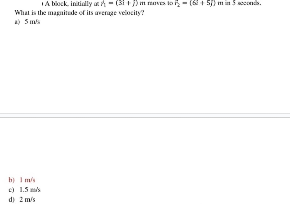 A block, initially at 1 = (31 +ĵ) m moves to r2 = (61 +5)) m in 5 seconds.
What is the magnitude of its average velocity?
a) 5 m/s
b) 1 m/s
c) 1.5 m/s
d) 2 m/s