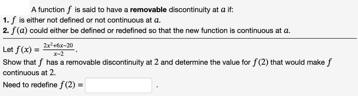 A function f is said to have a removable discontinuity at a if:
1. f is either not defined or not continuous at a.
2. f(a) could either be defined or redefined so that the new function is continuous at a.
2x²+6x-20
Let f(x) =
x-2
Show that f has a removable discontinuity at 2 and determine the value for f(2) that would make f
continuous at 2.
Need to redefine ƒ (2) =