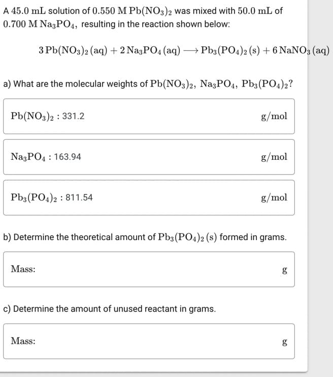 A 45.0 mL solution of 0.550 M Pb(NO3)2 was mixed with 50.0 mL of
0.700 M Na3PO4, resulting in the reaction shown below:
a) What are the molecular weights of Pb(NO3)2, Na3PO4, Pb3(PO4)2?
3 Pb(NO3)2 (aq) + 2 Na3PO4 (aq) → Pb3(PO4)2 (s) + 6 NaNO3 (aq)
Pb(NO3)2 331.2
Na3PO4 163.94
Pb3(PO4)2 811.54
Mass:
:
Mass:
:
c) Determine the amount of unused reactant in grams.
g/mol
b) Determine the theoretical amount of Pb3(PO4)2 (s) formed in grams.
g/mol
g/mol
g
09
g