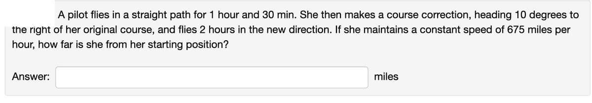 A pilot flies in a straight path for 1 hour and 30 min. She then makes a course correction, heading 10 degrees to
the right of her original course, and flies 2 hours in the new direction. If she maintains a constant speed of 675 miles per
hour, how far is she from her starting position?
Answer:
miles