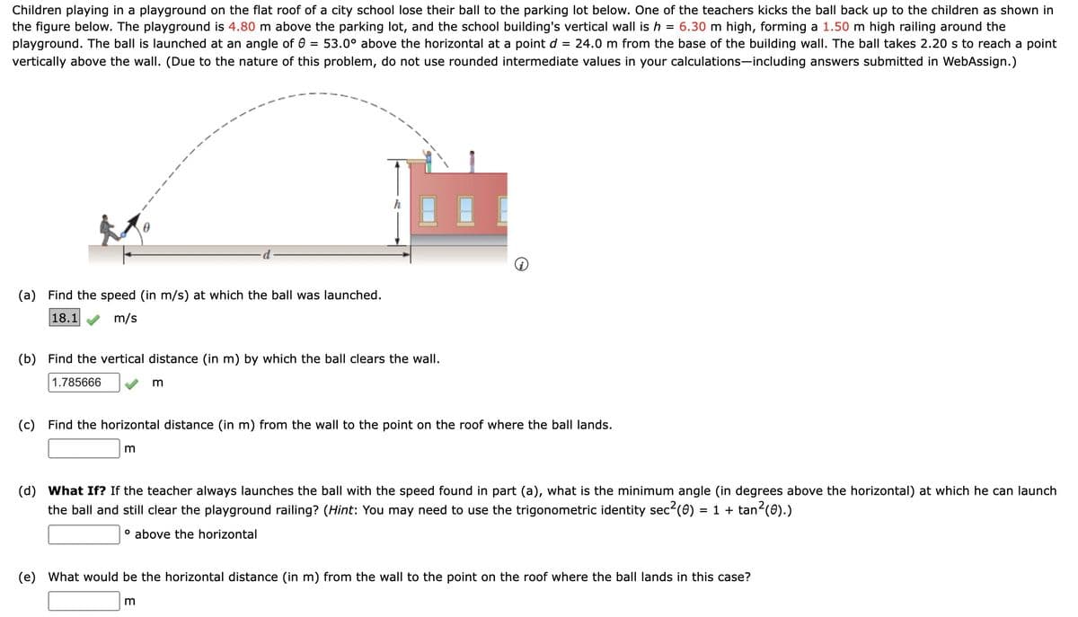 Children playing in a playground on the flat roof of a city school lose their ball to the parking lot below. One of the teachers kicks the ball back up to the children as shown in
the figure below. The playground is 4.80 m above the parking lot, and the school building's vertical wall is h = 6.30 m high, forming a 1.50 m high railing around the
playground. The ball is launched at an angle of 0 53.0° above the horizontal at a point d = 24.0 m from the base of the building wall. The ball takes 2.20 s to reach a point
vertically above the wall. (Due to the nature of this problem, do not use rounded intermediate values in your calculations-including answers submitted in WebAssign.)
=
(a) Find the speed (in m/s) at which the ball was launched.
18.1
m/s
(b) Find the vertical distance (in m) by which the ball clears the wall.
1.785666
(c) Find the horizontal distance (in m) from the wall to the point on the roof where the ball lands.
m
m
(d) What If? If the teacher always launches the ball with the speed found in part (a), what is the minimum angle (in degrees above the horizontal) at which he can launch
the ball and still clear the playground railing? (Hint: You may need to use the trigonometric identity sec²(0) = 1 + tan²(0).)
° above the horizontal
(e) What would be the horizontal distance (in m) from the wall to the point on the roof where the ball lands in this case?
m