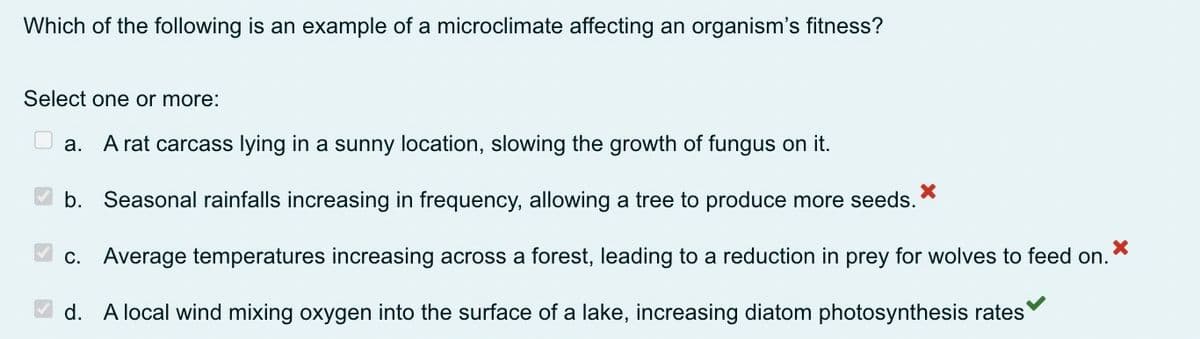 Which of the following is an example of a microclimate affecting an organism's fitness?
Select one or more:
a. A rat carcass lying in a sunny location, slowing the growth of fungus on it.
b. Seasonal rainfalls increasing in frequency, allowing a tree to produce more seeds.
X
c. Average temperatures increasing across a forest, leading to a reduction in prey for wolves to feed on.
X
d. A local wind mixing oxygen into the surface of a lake, increasing diatom photosynthesis rates