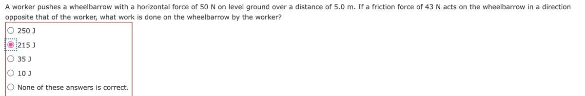 A worker pushes a wheelbarrow with a horizontal force of 50 N on level ground over a distance of 5.0 m. If a friction force of 43 N acts on the wheelbarrow in a direction
opposite that of the worker, what work is done on the wheelbarrow by the worker?
250 J
215 J
35 J
O 10 J
O None of these answers is correct.