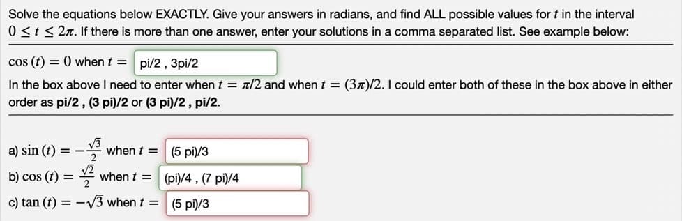 Solve the equations below EXACTLY. Give your answers in radians, and find ALL possible values for t in the interval
0 ≤ t ≤ 2. If there is more than one answer, enter your solutions in a comma separated list. See example below:
cos (t) = 0 when t = pi/2, 3pi/2
In the box above I need to enter when t = /2 and when t = (3)/2. I could enter both of these in the box above in either
order as pi/2, (3 pi)/2 or (3 pi)/2, pi/2.
a) sin (t)
b) cos (t)
==
=
-13
c) tan (1) =
V
when t= (5 pi)/3
when t =
-√3 when t =
(pi)/4, (7 pi)/4
(5 pi)/3