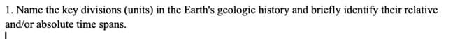 1. Name the key divisions (units) in the Earth's geologic history and briefly identify their relative
and/or absolute time spans.