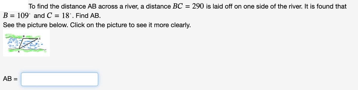 To find the distance AB across a river, a distance BC = 290 is laid off on one side of the river. It is found that
B = 109° and C= = 18°. Find AB.
See the picture below. Click on the picture to see it more clearly.
AB=
A
B
Re