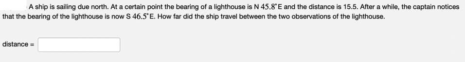 A ship is sailing due north. At a certain point the bearing of a lighthouse is N 45.8°E and the distance is 15.5. After a while, the captain notices
that the bearing of the lighthouse is now S 46.5° E. How far did the ship travel between the two observations of the lighthouse.
distance =