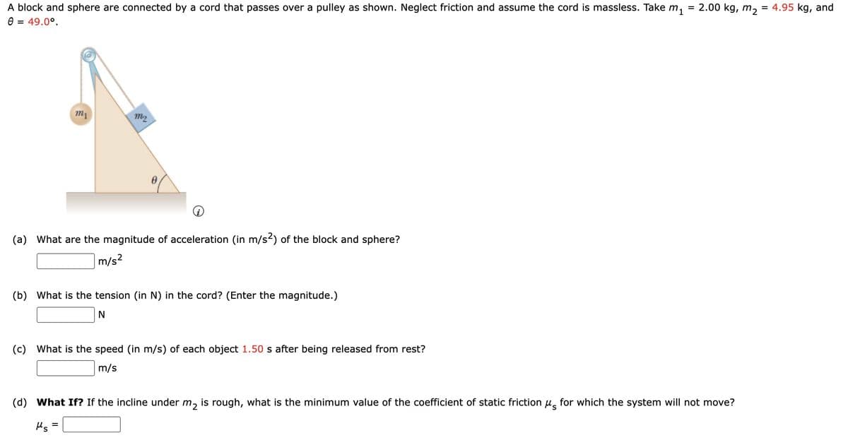 A block and sphere are connected by a cord that passes over a pulley as shown. Neglect friction and assume the cord is massless. Take m₁
Ө = 49.0°.
m1
m2
0
(a) What are the magnitude of acceleration (in m/s2) of the block and sphere?
m/s²
(b) What is the tension (in N) in the cord? (Enter the magnitude.)
N
=
(c) What is the speed (in m/s) of each object 1.50 s after being released from rest?
m/s
=
2.00 kg, m2
= 4.95 kg, and
(d) What If? If the incline under m₂ is rough, what is the minimum value of the coefficient of static friction μ for which the system will not move?
Ms