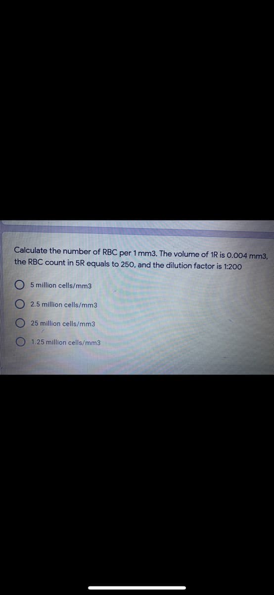 Calculate the number of RBC per 1 mm3. The volume of 1R is 0.004 mm3,
the RBC count in 5R equals to 250, and the dilution factor is 1:200
O5 million cells/mm3
2.5 million cells/mm3
25 million cells/mm3
1.25 million cells/mm3
OOO
