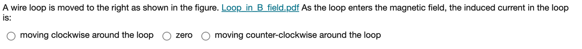 A wire loop is moved to the right as shown in the figure. Loop in B_field.pdf As the loop enters the magnetic field, the induced current in the loop
is:
moving clockwise around the loop
moving counter-clockwise around the loop
zero
