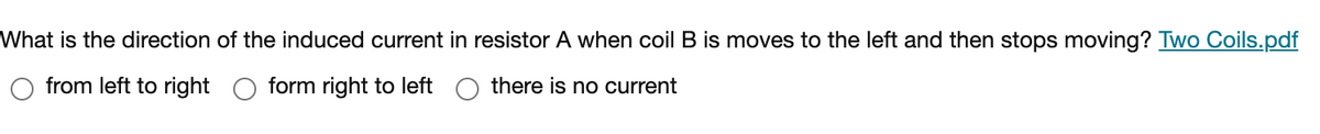 What is the direction of the induced current in resistor A when coil B is moves to the left and then stops moving? Two Coils.pdf
from left to right
form right to left
there is no current
