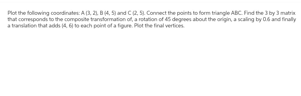 Plot the following coordinates: A (3, 2), B (4, 5) and C (2, 5). Connect the points to form triangle ABC. Find the 3 by 3 matrix
that corresponds to the composite transformation of, a rotation of 45 degrees about the origin, a scaling by 0.6 and finally
a translation that adds (4, 6) to each point of a figure. Plot the final vertices.