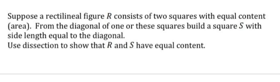 Suppose a rectilineal figure R consists of two squares with equal content
(area). From the diagonal of one or these squares build a square S with
side length equal to the diagonal.
Use dissection to show that R and S have equal content.