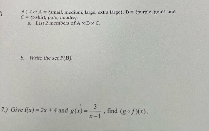 7
6.) Let A = {small, medium, large, extra large}, B = {purple, gold) and
C= {t-shirt, polo, hoodie}.
a. List 2 members of AX BX C.
b. Write the set P(B).
3
x-1
7.) Give f(x) = 2x + 4 and g(x)=-
, find (gof)(x).