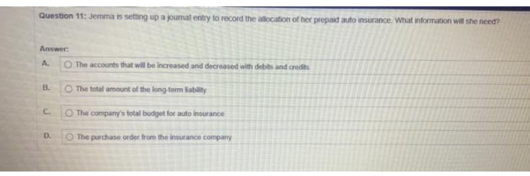 Question 11: Jemma is setting up a joumai entry to record the allocation of her prepaid auto insurance. What information will she need?
Answer:
A.
B.
C.
D.
O The accounts that will be increased and decreased with debits and credits
O The total amount of the long-term liability
O The company's total budget for auto insurance
The purchase order from the insurance company