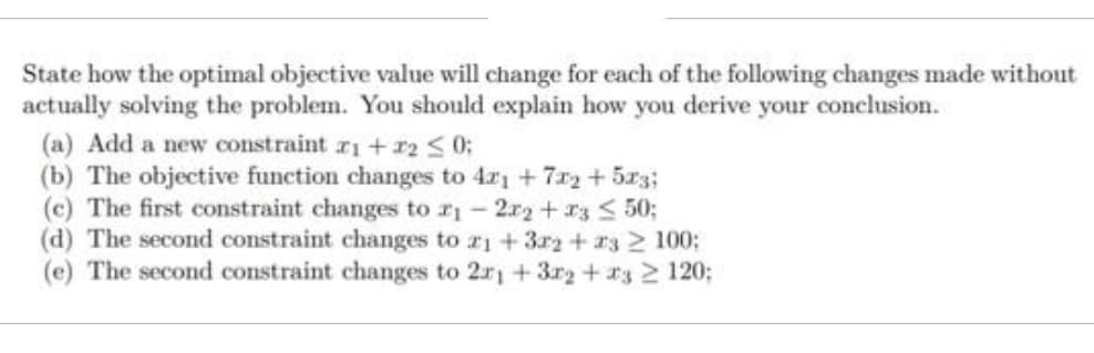 State how the optimal objective value will change for each of the following changes made without
actually solving the problem. You should explain how you derive your conclusion.
(a) Add a new constraint 1+12 ≤ 0;
(b) The objective function changes to 4x1 + 7x2 + 5x3;
(c) The first constraint changes to ₁-2x2 + x3 ≤ 50;
(d) The second constraint changes to a1 +372 +232 100;
(e) The second constraint changes to 2r1 +37₂ +3 ≥ 120;