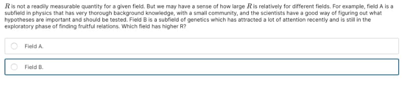 R is not a readily measurable quantity for a given field. But we may have a sense of how large R is relatively for different fields. For example, field A is a
subfield in physics that has very thorough background knowledge, with a small community, and the scientists have a good way of figuring out what
hypotheses are important and should be tested. Field B is a subfield of genetics which has attracted a lot of attention recently and is still in the
exploratory phase of finding fruitful relations. Which field has higher R?
Field A.
Field B.