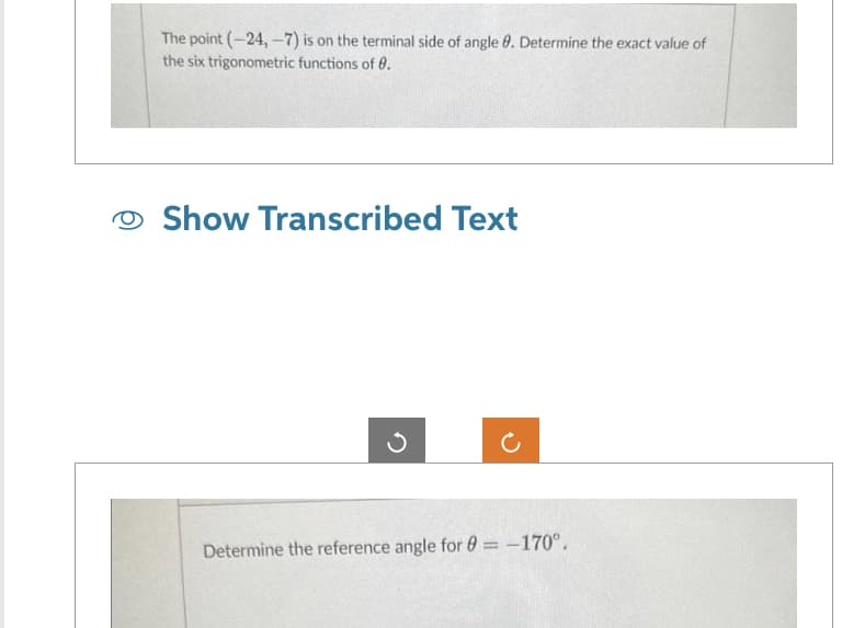 The point (-24,-7) is on the terminal side of angle 8. Determine the exact value of
the six trigonometric functions of 0.
Show Transcribed Text
Determine the reference angle for 0= -170°.