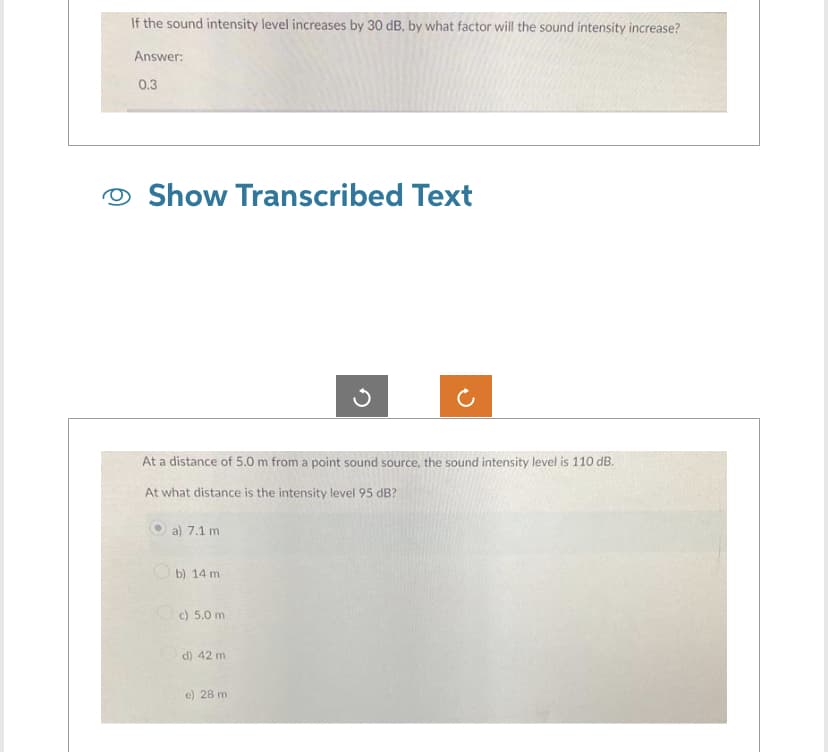 If the sound intensity level increases by 30 dB, by what factor will the sound intensity increase?
Answer:
0.3
Show Transcribed Text
At a distance of 5.0 m from a point sound source, the sound intensity level is 110 dB.
At what distance is the intensity level 95 dB?
a) 7.1 m
b) 14 m
c) 5.0 m
d) 42 m
e) 28 m