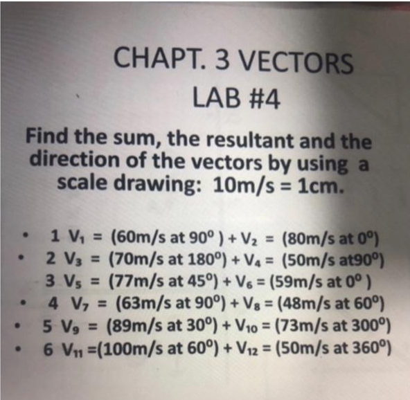 ●
Find the sum, the resultant and the
direction of the vectors by using a
scale drawing: 10m/s = 1cm.
•
●
CHAPT. 3 VECTORS
LAB #4
1 V₁ = (60m/s at 90°) + V₂ = (80m/s at 0°)
2 V3 = (70m/s at 180°) + V₁ = (50m/s at90°)
3 Vs = (77m/s at 45°) + V6 = (59m/s at 0°)
4 V₁ = (63m/s at 90°) + V8 = (48m/s at 60°)
5 V₂ = (89m/s at 30°) + V₁0 = (73m/s at 300°)
6 V₁₁ (100m/s at 60°) + V₁2 = (50m/s at 360°)