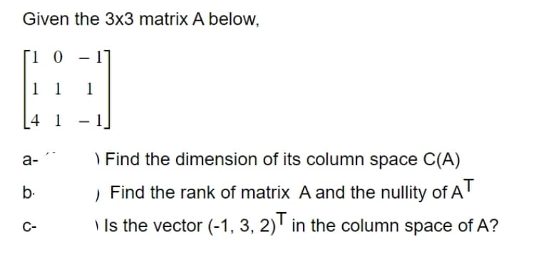 Given the 3x3 matrix A below,
ΓΙ Ο
H
1 1 1
4 1
a-
b.
C-
> Find the dimension of its column space C(A)
Find the rank of matrix A and the nullity of AT
Is the vector (-1, 3, 2)T in the column space of A?